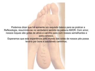 Podemos dizer que há somente um requisito básico para se praticar a 
Reflexologia, resumindo-se no verdadeiro sentido da palavra AMOR. Com amor, 
nossos toques são gotas de alívio e carinho para com nossos semelhantes e 
para conosco. 
Esperamos que esta experiência pelo mundo das solas de nossos pés possa 
levá-lo por bons e saudáveis caminhos. 
 