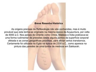 Breve Resenha Histórica 
As origens precisas da Reflexologia não são conhecidas, mas é muito 
provável que esta tenha-se originado na mesma época da Acupuntura, por volta 
de 4000 a.C. Nos países do Oriente como China, Malásia e Índia praticava-se 
uma forma rudimentar de pressões sobre alguns pontos da superfície corporal 
afetada e as zonas geográficas próximas, para aliviar certos transtornos. 
Certamente foi utilizada no Egito na época de 2330 a.C., como aparece na 
pintura das paredes de uma tumba de médicos em Sakkarah. 
 