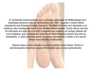 É conhecido historicamente que a primeira aplicação de Reflexologia com 
resultados positivos deu-se na América, em 1881, quando o recém-eleito 
presidente dos Estados Unidos: James A. Garfield foi ferido num atentado e os 
médicos não conseguiam sarar suas feridas infeccionadas. Como último recurso 
foi chamado um pajé de uma tribo indígena que praticou um antigo método de 
cura indígena, que consistia em pressionar determinados pontos dos pés do 
presidente, e, para surpresa geral, as dores começaram a ceder e em pouco 
tempo suas feridas cicatrizaram. 
Depois disso muitos estudos e comprovações foram feitas. Porém é 
desnecessário focarmos essas informações para nosso aprendizado. 
 