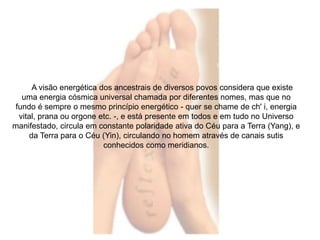A visão energética dos ancestrais de diversos povos considera que existe 
uma energia cósmica universal chamada por diferentes nomes, mas que no 
fundo é sempre o mesmo princípio energético - quer se chame de ch' i, energia 
vital, prana ou orgone etc. -, e está presente em todos e em tudo no Universo 
manifestado, circula em constante polaridade ativa do Céu para a Terra (Yang), e 
da Terra para o Céu (Yin), circulando no homem através de canais sutis 
conhecidos como meridianos. 
 