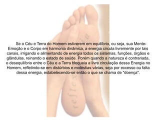Se o Céu e Terra do Homem estiverem em equilíbrio, ou seja, sua Mente- 
Emoção e o Corpo em harmonia dinâmica, a energia circula livremente por tais 
canais, irrigando e alimentando de energia todos os sistemas, funções, órgãos e 
glândulas, reinando o estado de saúde. Porém quando a natureza é contrariada, 
o desequilíbrio entre o Céu e a Terra bloqueia a livre circulação dessa Energia no 
Homem, refletindo-se em distúrbios e moléstias várias, seja por excesso ou falta 
dessa energia, estabelecendo-se então o que se chama de "doença". 
 