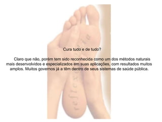 Cura tudo e de tudo? 
Claro que não, porém tem sido reconhecida como um dos métodos naturais 
mais desenvolvidos e especializados em suas aplicações, com resultados muitos 
amplos. Muitos governos já a têm dentro de seus sistemas de saúde pública. 
 