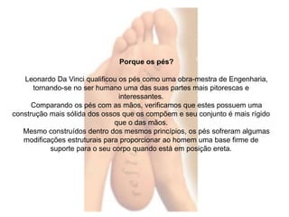 Porque os pés? 
Leonardo Da Vinci qualificou os pés como uma obra-mestra de Engenharia, 
tornando-se no ser humano uma das suas partes mais pitorescas e 
interessantes. 
Comparando os pés com as mãos, verificamos que estes possuem uma 
construção mais sólida dos ossos que os compõem e seu conjunto é mais rígido 
que o das mãos. 
Mesmo construídos dentro dos mesmos princípios, os pés sofreram algumas 
modificações estruturais para proporcionar ao homem uma base firme de 
suporte para o seu corpo quando está em posição ereta. 
 