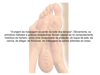 "A origem da massagem se perde na noite dos tempos". Obviamente, os 
primeiros métodos e práticas terapêuticas deviam basear-se no comportamento 
instintivo do homem, como uma necessidade de proteção, do toque da pele, da 
carícia, de afagar, de friccionar, de massagear as partes doloridas do corpo. 
 