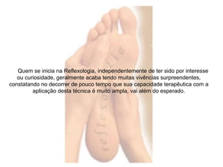 Quem se inicia na Reflexologia, independentemente de ter sido por interesse 
ou curiosidade, geralmente acaba tendo muitas vivências surpreendentes, 
constatando no decorrer de pouco tempo que sua capacidade terapêutica com a 
aplicação desta técnica é muito ampla, vai além do esperado. 
 