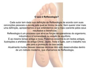 O que é Reflexologia? 
Cada autor tem dado sua definição de Reflexologia de acordo com suas 
convicções pessoais e escola pela qual se iniciou na arte. Sem querer criar mais 
uma definição, apresentamos a que entendemos ser a mais coerente pelos seus 
resultados e benefícios: 
Reflexologia é um processo que ativa as forças recuperadoras do organismo, 
induzindo-o à homeostasis ou estado de equilíbrio. 
É ao mesmo tempo antiga e nova. Podemos encontrá-la em textos antigos, 
ilustrações e artefatos da antiga China, Japão, Índia e Egito, com o trabalho nos 
pés para a promoção da boa saúde. 
Atualmente muitas dessas mesmas técnicas têm sido desenvolvidas dentro 
de um método moderno, que chamamos de Reflexologia. 
 