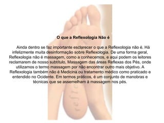O que a Reflexologia Não é 
Ainda dentro se faz importante esclarecer o que a Reflexologia não é. Há 
infelizmente muita desinformação sobre Reflexologia. De uma forma geral, 
Reflexologia não é massagem, como a conhecemos, e aqui podem os leitores 
reclamarem de nosso subtítulo, Massagem das áreas Reflexas dos Pés, onde 
utilizamos o termo massagem por não encontrar outro mais objetivo. A 
Reflexologia também não é Medicina ou tratamento médico como praticado e 
entendido no Ocidente. Em termos práticos, é um conjunto de manobras e 
técnicas que se assemelham à massagem nos pés. 
 
