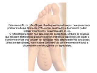 Primeiramente, os reflexólogos não diagnosticam doenças, nem pretendem 
praticar medicina. Somente profissionais qualificados e licenciados podem 
realizar diagnósticos, de acordo com as leis. 
O reflexólogo também não trata doenças específicas. Embora as pessoas 
que recebem Reflexologia possam reportar problemas específicos de saúde e 
existirem técnicas que possam ser aplicadas mais detalhadamente para essas 
áreas de desconforto, não se pode considerá-las como tratamento médico e 
dispensarem a orientação de um especialista. 
 