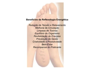 Benefícios da Reflexologia Energética 
Redução da Tensão e Relaxamento 
Melhoria da Circulação 
Limpeza de Toxinas 
Equilíbrio do Organismo 
Revitalização de Energias 
Prevenção da Saúde 
Criatividade e Produtividade 
Bem-Estar 
Recompensa do Praticante 
 