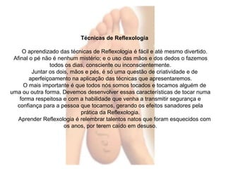 Técnicas de Reflexologia 
O aprendizado das técnicas de Reflexologia é fácil e até mesmo divertido. 
Afinal o pé não é nenhum mistério; e o uso das mãos e dos dedos o fazemos 
todos os dias, consciente ou inconscientemente. 
Juntar os dois, mãos e pés, é só uma questão de criatividade e de 
aperfeiçoamento na aplicação das técnicas que apresentaremos. 
O mais importante é que todos nós somos tocados e tocamos alguém de 
uma ou outra forma. Devemos desenvolver essas características de tocar numa 
forma respeitosa e com a habilidade que venha a transmitir segurança e 
confiança para a pessoa que tocamos, gerando os efeitos sanadores pela 
prática da Reflexologia. 
Aprender Reflexologia é relembrar talentos natos que foram esquecidos com 
os anos, por terem caído em desuso. 
 