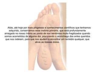 Aliás, até hoje por mais progresso e conhecimentos científicos que tenhamos 
adquirido, conservamos esse instinto primário, que está profundamente 
arraigado no nosso íntimo ao ponto de nos sentirmos muito fragilizados quando 
somos acometidos de alguma dor, procurando o aconchego dos entes queridos 
que nos rodeiam, para que nos ajudem a encontrar um remédio qualquer, que 
alivie as nossas dores. 
 