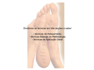 Dividimos as técnicas em três seções a saber: 
- técnicas de Relaxamento; 
- técnicas Básicas de Reflexologia; 
- técnicas de Aplicação Geral. 
 