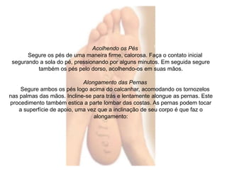Acolhendo os Pés 
Segure os pés de uma maneira firme, calorosa. Faça o contato inicial 
segurando a sola do pé, pressionando por alguns minutos. Em seguida segure 
também os pés pelo dorso, acolhendo-os em suas mãos. 
Alongamento das Pernas 
Segure ambos os pés logo acima do calcanhar, acomodando os tornozelos 
nas palmas das mãos. Incline-se para trás e lentamente alongue as pernas. Este 
procedimento também estica a parte lombar das costas. As pernas podem tocar 
a superfície de apoio, uma vez que a inclinação de seu corpo é que faz o 
alongamento: 
 