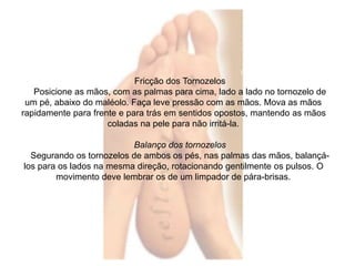 Fricção dos Tornozelos 
Posicione as mãos, com as palmas para cima, lado a lado no tornozelo de 
um pé, abaixo do maléolo. Faça leve pressão com as mãos. Mova as mãos 
rapidamente para frente e para trás em sentidos opostos, mantendo as mãos 
coladas na pele para não irritá-la. 
Balanço dos tornozelos 
Segurando os tornozelos de ambos os pés, nas palmas das mãos, balançá-los 
para os lados na mesma direção, rotacionando gentilmente os pulsos. O 
movimento deve lembrar os de um limpador de pára-brisas. 
 