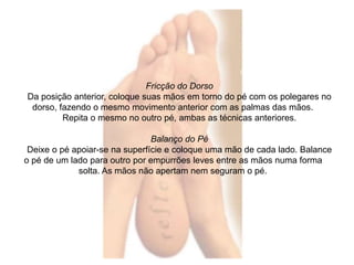 Fricção do Dorso 
Da posição anterior, coloque suas mãos em torno do pé com os polegares no 
dorso, fazendo o mesmo movimento anterior com as palmas das mãos. 
Repita o mesmo no outro pé, ambas as técnicas anteriores. 
Balanço do Pé 
Deixe o pé apoiar-se na superfície e coloque uma mão de cada lado. Balance 
o pé de um lado para outro por empurrões leves entre as mãos numa forma 
solta. As mãos não apertam nem seguram o pé. 
 