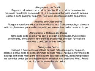 Alongamento do Tendão 
Segure o calcanhar com a palma da mão. Com a palma da outra mão 
pressione para frente os seios do pé, e puxe o calcanhar para você de forma a 
esticar a parte posterior da perna. Não force, respeite os limites do parceiro. 
Rotação dos Cinco Dedos 
Alongue e rotacione todos os dedos de uma vez. Coloque o polegar da outra 
mão no plexo solar para melhor suporte, tendo os outros dedos no dorso do pé. 
Alongamento e Rotação dos Dedos 
Tome cada dedo de uma vez com o polegar e o indicador. Puxe o dedo 
gentilmente, alongando-o, liberando as articulações do dedo. Aproveite e 
rotacione o dedo em ambas direções. 
Balanço dos Dedos 
Coloque o hálux entre as palmas de suas mãos (se o pé for pequeno, 
coloque o hálux entre os dedos mínimos de suas mãos). Aplique o movimento de 
balanço com suas mãos para frente e para trás opostamente, aplicando pressão 
na base dos dedos (se esta região estiver sensível, não pressione forte). Repita 
a técnica em todos os demais dedos. 
 