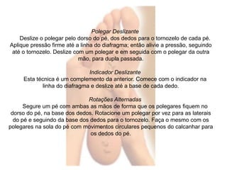 Polegar Deslizante 
Deslize o polegar pelo dorso do pé, dos dedos para o tornozelo de cada pé. 
Aplique pressão firme até a linha do diafragma; então alivie a pressão, seguindo 
até o tornozelo. Deslize com um polegar e em seguida com o polegar da outra 
mão, para dupla passada. 
Indicador Deslizante 
Esta técnica é um complemento da anterior. Comece com o indicador na 
linha do diafragma e deslize até a base de cada dedo. 
Rotações Alternadas 
Segure um pé com ambas as mãos de forma que os polegares fiquem no 
dorso do pé, na base dos dedos. Rotacione um polegar por vez para as laterais 
do pé e seguindo da base dos dedos para o tornozelo. Faça o mesmo com os 
polegares na sola do pé com movimentos circulares pequenos do calcanhar para 
os dedos do pé. 
 