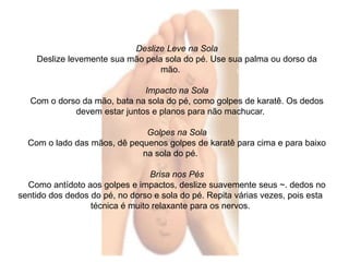 Deslize Leve na Sola 
Deslize levemente sua mão pela sola do pé. Use sua palma ou dorso da 
mão. 
Impacto na Sola 
Com o dorso da mão, bata na sola do pé, como golpes de karatê. Os dedos 
devem estar juntos e planos para não machucar. 
Golpes na Sola 
Com o lado das mãos, dê pequenos golpes de karatê para cima e para baixo 
na sola do pé. 
Brisa nos Pés 
Como antídoto aos golpes e impactos, deslize suavemente seus ~. dedos no 
sentido dos dedos do pé, no dorso e sola do pé. Repita várias vezes, pois esta 
técnica é muito relaxante para os nervos. 
 