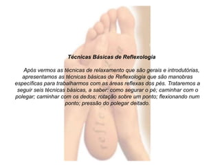 Técnicas Básicas de Reflexologia 
Após vermos as técnicas de relaxamento que são gerais e introdutórias, 
apresentamos as técnicas básicas de Reflexologia que são manobras 
específicas para trabalharmos com as áreas reflexas dos pés. Trataremos a 
seguir seis técnicas básicas, a saber: como segurar o pé; caminhar com o 
polegar; caminhar com os dedos; rotação sobre um ponto; flexionando num 
ponto; pressão do polegar deitado. 
 