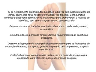 O pé normalmente suporta fortes pressões, uma vez que sustenta o peso do 
corpo, assim, não fique hesitante em aplicar-lhe pressão. Com a prática, 
veremos o quão forte devem ser os movimentos para promoverem o máximo de 
benefício, sem sermos agressivos ou causarmos dor. 
Deveremos sempre trabalhar nos limites da dor e do conforto do parceiro, 
nunca além. 
De outro lado, se a pressão for leve demais não promoverá os benefícios 
desejados. 
Observe a linguagem do corpo (principalmente a face) para as indicações de 
sensação de aperto, dor aguda, gemido, respiração descompassada, suspiros 
repentinos etc. 
Preferível começar com pressões mais leves e ir dosando aos poucos a 
intensidade, para alcançar o ponto de pressão desejada. 
 