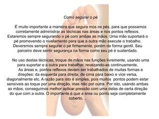 Como segurar o pé 
É muito importante a maneira que segura mos os pés, para que possamos 
corretamente administrar as técnicas nas áreas e nos pontos reflexos. 
Estaremos sempre segurando o pé com ambas as mãos. Uma mão suportará o 
pé promovendo o nivelamento para que a outra mão execute o trabalho. 
Deveremos sempre segurar o pé firmemente, porém de forma gentil. Seu 
parceiro deve sentir segurança na forma como seu pé é sustentado. 
No uso destas técnicas, troque de mãos nas funções livremente, usando uma 
para suportar e a outra para trabalhar, revezando-as continuamente. 
As áreas e, pontos reflexos devem ser trabalhados de muitas formas e 
direções: da esquerda para direita, de cima para baixo e vice versa, 
diagonalmente etc. A razão para isto é simples, pois muitos pontos podem estar 
sensíveis ao toque por uma direção, mas não por outra. Por isto, usando ambas 
as mãos, conseguimos melhor aplicar pressão com uma delas de certa direção 
do que com a outra. O importante é que a área ou ponto seja completamente 
coberto. .. 
 
