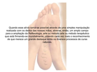Quando esse alívio torna-se possível através de uma simples manipulação 
realizada com os dedos das nossas mãos, abre-se, então, um amplo campo 
para a ampliação da Reflexologia, arte ou método arte ou método terapêutico 
que está firmando-se mundialmente, obtendo cada vez mais o reconhecimento 
de que merece um grande destaque entre os diversos processos de curas 
naturais. 
 