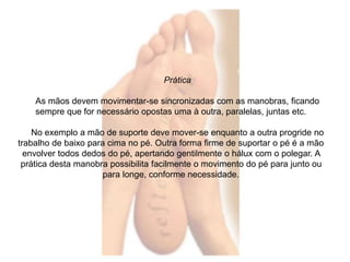 Prática 
As mãos devem movimentar-se sincronizadas com as manobras, ficando 
sempre que for necessário opostas uma à outra, paralelas, juntas etc. 
No exemplo a mão de suporte deve mover-se enquanto a outra progride no 
trabalho de baixo para cima no pé. Outra forma firme de suportar o pé é a mão 
envolver todos dedos do pé, apertando gentilmente o hálux com o polegar. A 
prática desta manobra possibilita facilmente o movimento do pé para junto ou 
para longe, conforme necessidade. 
 