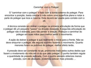 Caminhar com o Polegar 
O "caminhar com o polegar" é feito com a borda externa do polegar. Para 
encontrar a posição, basta colocar a mão sobre uma superfície plana e notar a 
parte do polegar que toca a mesma. Esta deverá ser usada para contato com o 
pé. 
A técnica consiste em dobrar o polegar na primeira articulação de forma que 
o polegar dê um pequeno "passo" na direção desejada. A segunda articulação do 
polegar não é dobrada, para não perder a direção. Pratique o caminhar do 
polegar em suas mãos para melhor sentir o movimento. 
A ação de dobrar o polegar é que realmente o move para a frente. Não se 
deve empurrar o polegar, ele seguirá sozinho fazendo o movimento. Quanto 
menores forem os pulinhos do polegar, melhor efeito terão. 
A pressão deve ser constante no pé, promovida mais pelos outros dedos que 
fazem o nivelamento da mão em si do que pelo polegar. O punho também regula 
a quantidade de pressão aplicada. Com o punho elevado obtemos menos 
pressão, com ele abaixado, podemos colocar mais pressão. .. 
 