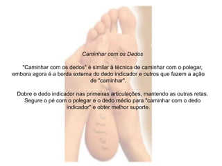 Caminhar com os Dedos 
"Caminhar com os dedos" é similar à técnica de caminhar com o polegar, 
embora agora é a borda externa do dedo indicador e outros que fazem a ação 
de "caminhar". 
Dobre o dedo indicador nas primeiras articulações, mantendo as outras retas. 
Segure o pé com o polegar e o dedo médio para "caminhar com o dedo 
indicador" e obter melhor suporte. 
 