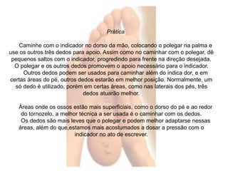 Prática 
Caminhe com o indicador no dorso da mão, colocando o polegar na palma e 
use os outros três dedos para apoio. Assim como no caminhar com o polegar, dê 
pequenos saltos com o indicador, progredindo para frente na direção desejada. 
O polegar e os outros dedos promovem o apoio necessário para o indicador. 
Outros dedos podem ser usados para caminhar além do indica dor, e em 
certas áreas do pé, outros dedos estarão em melhor posição. Normalmente, um 
só dedo é utilizado, porém em certas áreas, como nas laterais dos pés, três 
dedos atuarão melhor. 
Áreas onde os ossos estão mais superficiais, como o dorso do pé e ao redor 
do tornozelo, a melhor técnica a ser usada é o caminhar com os dedos. 
Os dedos são mais leves que o polegar e podem melhor adaptarse nessas 
áreas, além do que,estamos mais acostumados a dosar a pressão com o 
indicador no ato de escrever. 
 