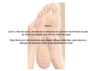 Prática 
Com a mão de apoio, levanta-se e rotaciona-se o pé em movimento circular 
ao redor do polegar que não se move do lugar. 
Esta técnica é recomendada para áreas reflexas doloridas, pois desvia a 
atenção do parceiro sobre a sensibilidade do local. 
 