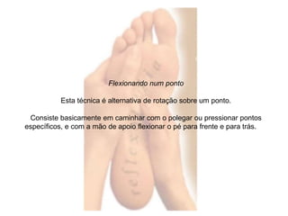 Flexionando num ponto 
Esta técnica é alternativa de rotação sobre um ponto. 
Consiste basicamente em caminhar com o polegar ou pressionar pontos 
específicos, e com a mão de apoio flexionar o pé para frente e para trás. 
 