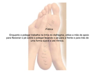Prática 
Enquanto o polegar trabalha na linha do diafragma, utilize a mão de apoio 
para flexionar o pé sobre o polegar levando o pé para a frente e para trás de 
uma forma suave e até rítmica. 
 