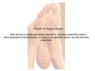 Pressão do Polegar Deitado 
Esta técnica é usada para aplicar pressão a um ponto específico onde é 
difícil alcançá-lo profundamente, ou seja, muito pequeno para o uso das técnicas 
anteriores. 
 