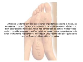A Ciência Moderna tem feito descobertas importantes de como a mente, as 
emoções e o corpo interagem, e como um pode impactar o outro, afetando o 
bem-estar geral de nosso ser. Afinal não somos feito de partes; muitas vezes 
assim o consideramos por questões didáticas, porém, corpo, emoções e mente 
estão intimamente relacionados, influenciam um ao outro e no desequilíbrio de 
um, verificamos o desequilíbrio de todos. 
 