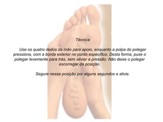 Técnica 
Use os quatro dedos da mão para apoio, enquanto a polpa do polegar 
pressiona, com a borda exterior no ponto específico. Desta forma, puxe o 
polegar levemente para trás, sem aliviar a pressão. Não deixe o polegar 
escorregar da posição. 
Segure nessa posição por alguns segundos e alivie. 
 