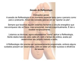 Sessão de Reflexologia 
Indicações gerais 
A sessão de Reflexologia é um momento especial tanto para o parceiro como 
para o praticante. Afinal não consiste apenas em se "apertar os pés". 
Sempre que tocamos alguém estamos fechando o circuito energético que 
nos enriquece não só física, mas emocional, mental e espiritualmente. É dar e 
receber reciprocamente. 
Listamos as técnicas; agora estudaremos "como" aplicar a Reflexologia. 
Serão dados básicos, pois cada um, com o tempo de prática, acaba por 
desenvolver seu próprio método e estilo. 
A Reflexologia não precisa ser necessariamente programada, embora alguns 
cuidados possam ser observados, para se obter um maior sucesso e eficiência 
da sessão. 
 