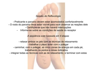 Sessão de Reflexologia 
- Praticante e parceiro devem estar acomodados confortavelmente 
- O rosto do parceiro deve estar visível para você observar as reações dele 
- Certifique-se que não haverá interrupções 
- Informe-se sobre as condições de saúde do receptor 
A seqüência está baseada em 4 etapas 
- relaxar ambos os pés com as técnicas de relaxamento 
- trabalhar o plexo solar com o polegar 
- caminhar, com o polegar, as cinco zonas de energia em cada pé, 
trabalhando os pontos e áreas indicados 
- integrar todas as técnicas com as de relaxamento, e terminar com estas 
 