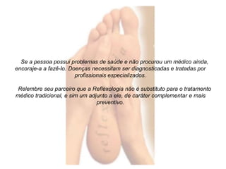Se a pessoa possui problemas de saúde e não procurou um médico ainda, 
encoraje-a a fazê-lo. Doenças necessitam ser diagnosticadas e tratadas por 
profissionais especializados. 
Relembre seu parceiro que a Reflexologia não é substituto para o tratamento 
médico tradicional, e sim um adjunto a ele, de caráter complementar e mais 
preventivo. 
 