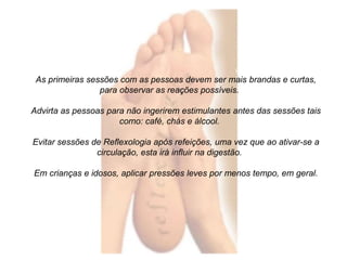 As primeiras sessões com as pessoas devem ser mais brandas e curtas, 
para observar as reações possíveis. 
Advirta as pessoas para não ingerirem estimulantes antes das sessões tais 
como: café, chás e álcool. 
Evitar sessões de Reflexologia após refeições, uma vez que ao ativar-se a 
circulação, esta irá influir na digestão. 
Em crianças e idosos, aplicar pressões leves por menos tempo, em geral. 
 