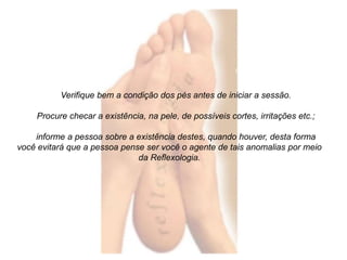 Verifique bem a condição dos pés antes de iniciar a sessão. 
Procure checar a existência, na pele, de possíveis cortes, irritações etc.; 
informe a pessoa sobre a existência destes, quando houver, desta forma 
você evitará que a pessoa pense ser você o agente de tais anomalias por meio 
da Reflexologia. 
 