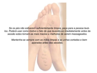Se os pés não estiverem suficientemente limpos, peça para a pessoa lavá-los. 
Poderá usar como motivo o fato de que lavando-os imediatamente antes da 
sessão estes tornam-se mais macios e melhores de serem massageados. 
Mantenha-se sempre com as mãos limpas e as unhas cortadas e bem 
aparadas antes das sessões. 
 