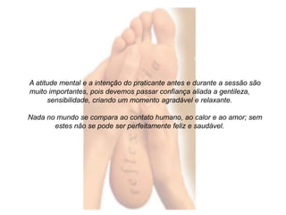A atitude mental e a intenção do praticante antes e durante a sessão são 
muito importantes, pois devemos passar confiança aliada a gentileza, 
sensibilidade, criando um momento agradável e relaxante. 
Nada no mundo se compara ao contato humano, ao calor e ao amor; sem 
estes não se pode ser perfeitamente feliz e saudável. 
 