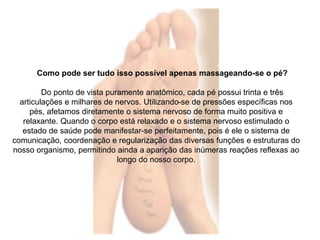 Como pode ser tudo isso possível apenas massageando-se o pé? 
Do ponto de vista puramente anatômico, cada pé possui trinta e três 
articulações e milhares de nervos. Utilizando-se de pressões específicas nos 
pés, afetamos diretamente o sistema nervoso de forma muito positiva e 
relaxante. Quando o corpo está relaxado e o sistema nervoso estimulado o 
estado de saúde pode manifestar-se perfeitamente, pois é ele o sistema de 
comunicação, coordenação e regularização das diversas funções e estruturas do 
nosso organismo, permitindo ainda a aparição das inúmeras reações reflexas ao 
longo do nosso corpo. 
 