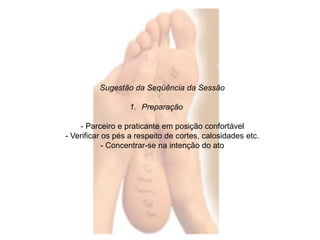 Sugestão da Seqüência da Sessão 
1. Preparação 
- Parceiro e praticante em posição confortável 
- Verificar os pés a respeito de cortes, calosidades etc. 
- Concentrar-se na intenção do ato 
 