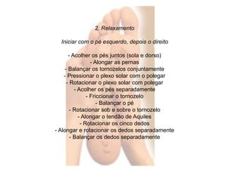 2. Relaxamento 
Iniciar com o pé esquerdo, depois o direito 
- Acolher os pés juntos (sola e dorso) 
- Alongar as pernas 
- Balançar os tornozelos conjuntamente 
- Pressionar o plexo solar com o polegar 
- Rotacionar o plexo solar com polegar 
- Acolher os pés separadamente 
- Friccionar o tornozelo 
- Balançar o pé 
- Rotacionar sob e sobre o tornozelo 
- Alongar o tendão de Aquiles 
- Rotacionar os cinco dedos 
- Alongar e rotacionar os dedos separadamente 
- Balançar os dedos separadamente 
 