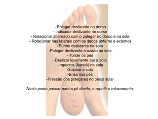 - Polegar deslizante no dorso 
- Indicador deslizante no dorso 
- Rotacionar alternado com o polegar no dorso e na sola 
- Rotacionar nas laterais com os dedos (interno e externo) 
-Punho deslizante na sola 
-Polegar deslizante cruzado na sola 
- Torcer os pés 
-Deslizar levemente até a sola 
-Impactos (karatê) na sola 
- Golpear a sola 
-Brisa nos pés 
-Pressão dos polegares no plexo solar 
Neste ponto passar para o pé direito, e repetir o relaxamento. 
 