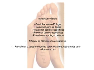 Aplicações Gerais 
- Caminhar com o Polegar 
- Caminhar com os dedos 
- Rotacionar pontos específicos 
- Flexionar pontos específicos 
- Pressão com polegar deitado 
- Integrar as técnicas de relaxamento 
- Pressionar o polegar no plexo solar (manter juntos ambos pés) 
- Brisa nos pés 
 