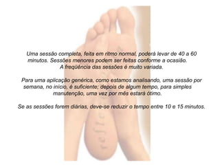 Uma sessão completa, feita em ritmo normal, poderá levar de 40 a 60 
minutos. Sessões menores podem ser feitas conforme a ocasião. 
A freqüência das sessões é muito variada. 
Para uma aplicação genérica, como estamos analisando, uma sessão por 
semana, no início, é suficiente; depois de algum tempo, para simples 
manutenção, uma vez por mês estará ótimo. 
Se as sessões forem diárias, deve-se reduzir o tempo entre 10 e 15 minutos. 
 