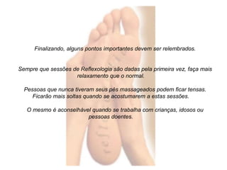 Finalizando, alguns pontos importantes devem ser relembrados. 
Sempre que sessões de Reflexologia são dadas pela primeira vez, faça mais 
relaxamento que o normal. 
Pessoas que nunca tiveram seus pés massageados podem ficar tensas. 
Ficarão mais soltas quando se acostumarem a estas sessões. 
O mesmo é aconselhável quando se trabalha com crianças, idosos ou 
pessoas doentes. 
 